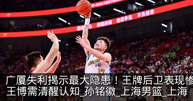 广厦失利揭示最大隐患！王牌后卫表现惨淡，王博需清醒认知_孙铭徽_上海男篮_上海